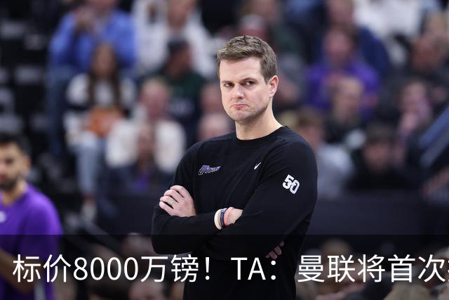 标价8000万镑！TA：曼联将首次报价M费，但不准备满足西汉姆要价